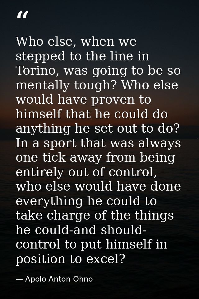 Who else, when we stepped to the line in Torino, was going to be so mentally tough? Who else would have proven to himsel — Apolo Anton Ohno