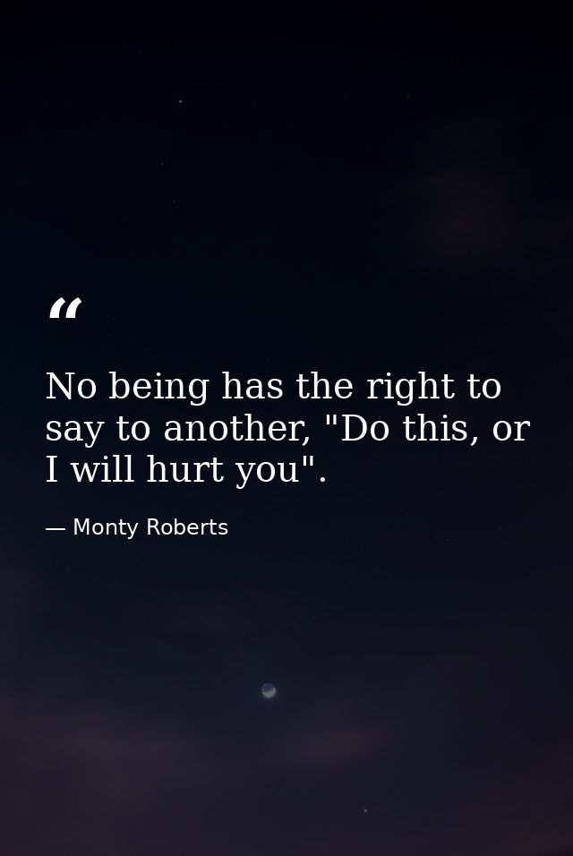 No being has the right to say to another, "Do this, or I will hurt you". — Monty Roberts