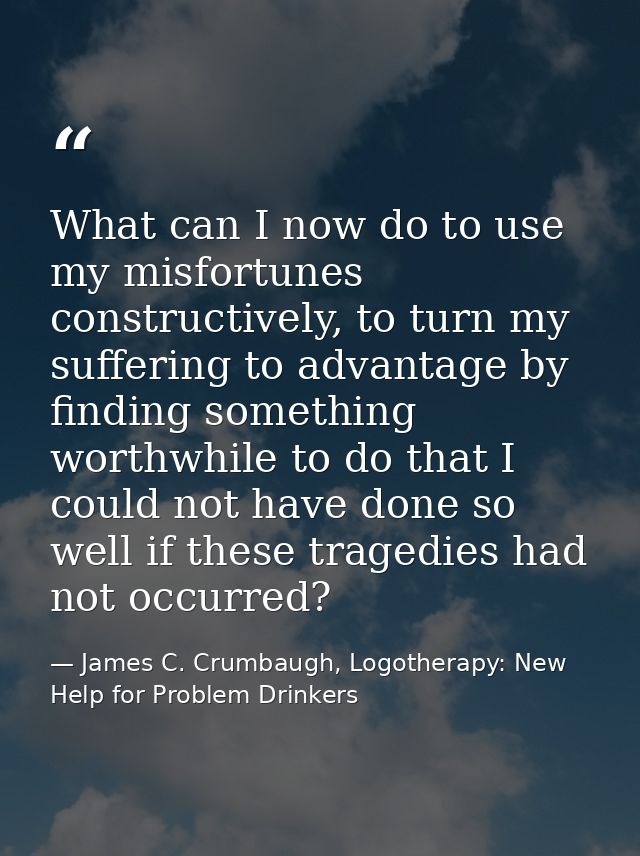 What can I now do to use my misfortunes constructively, to turn my suffering to advantage by finding something worthwhil — James C. Crumbaugh, Logotherapy: New Help for Problem Drinkers