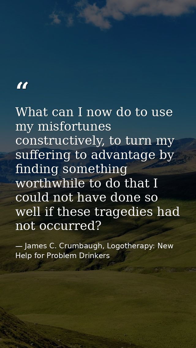 What can I now do to use my misfortunes constructively, to turn my suffering to advantage by finding something worthwhil — James C. Crumbaugh, Logotherapy: New Help for Problem Drinkers