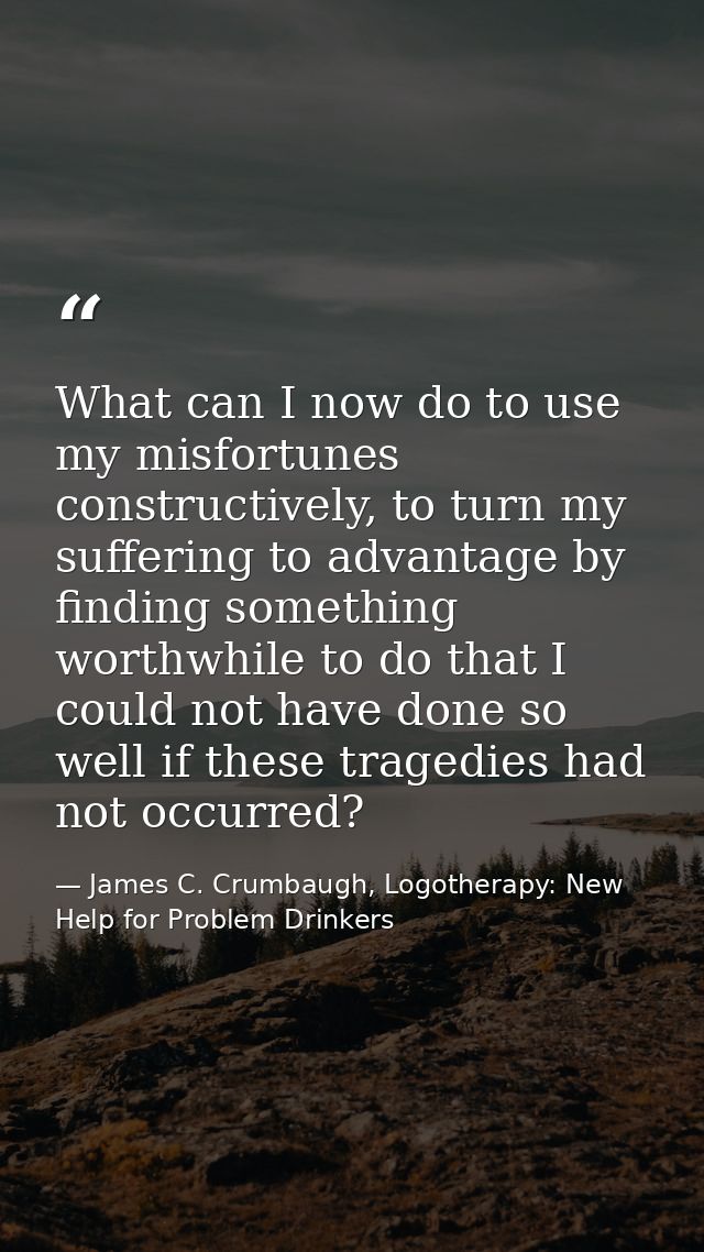 What can I now do to use my misfortunes constructively, to turn my suffering to advantage by finding something worthwhil — James C. Crumbaugh, Logotherapy: New Help for Problem Drinkers