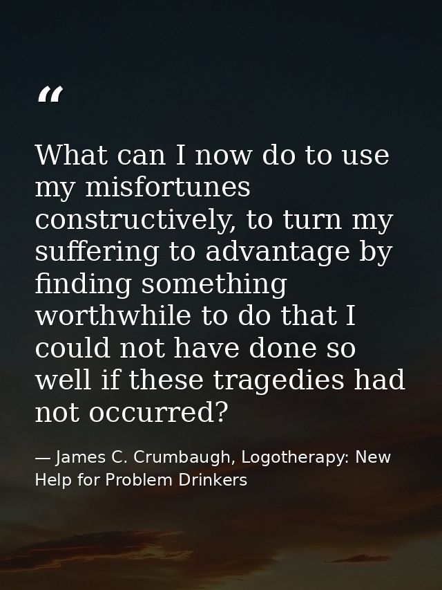 What can I now do to use my misfortunes constructively, to turn my suffering to advantage by finding something worthwhil — James C. Crumbaugh, Logotherapy: New Help for Problem Drinkers