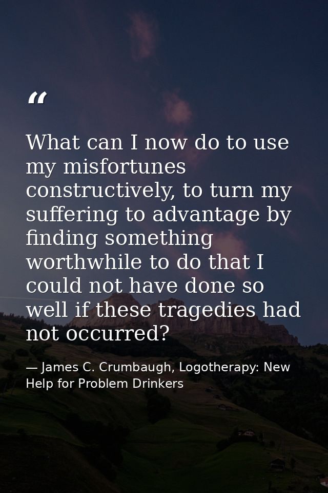 What can I now do to use my misfortunes constructively, to turn my suffering to advantage by finding something worthwhil — James C. Crumbaugh, Logotherapy: New Help for Problem Drinkers