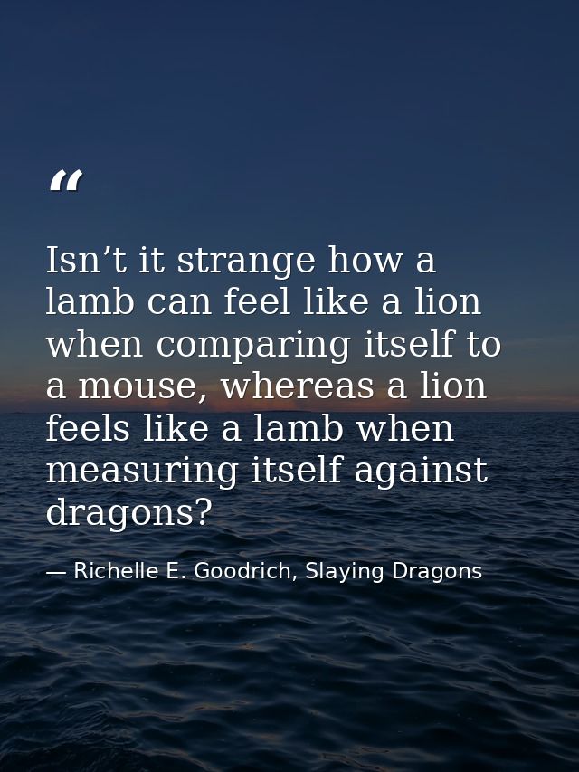 Isn’t it strange how a lamb can feel like a lion when comparing itself to a mouse, whereas a lion feels like a lamb when — Richelle E. Goodrich, Slaying Dragons
