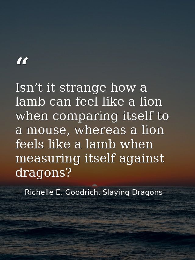 Isn’t it strange how a lamb can feel like a lion when comparing itself to a mouse, whereas a lion feels like a lamb when — Richelle E. Goodrich, Slaying Dragons