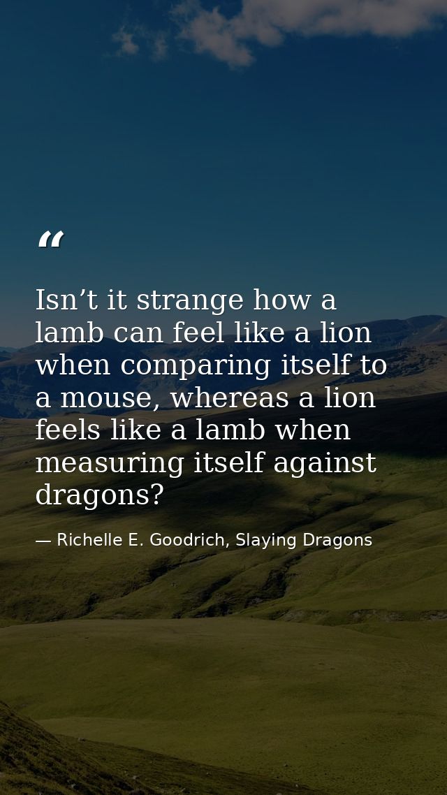Isn’t it strange how a lamb can feel like a lion when comparing itself to a mouse, whereas a lion feels like a lamb when — Richelle E. Goodrich, Slaying Dragons