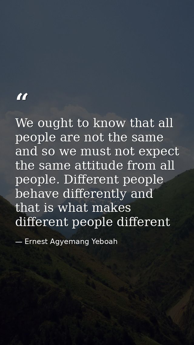 We ought to know that all people are not the same and so we must not expect the same attitude from all people. Different — Ernest Agyemang Yeboah