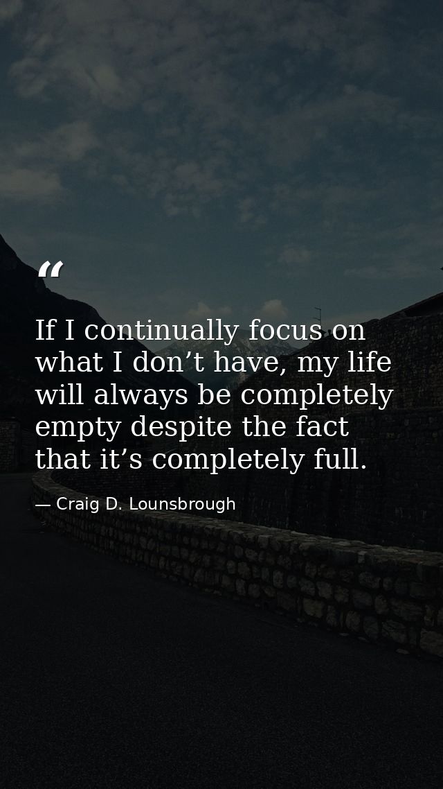 If I continually focus on what I don’t have, my life will always be completely empty despite the fact that it’s complete — Craig D. Lounsbrough