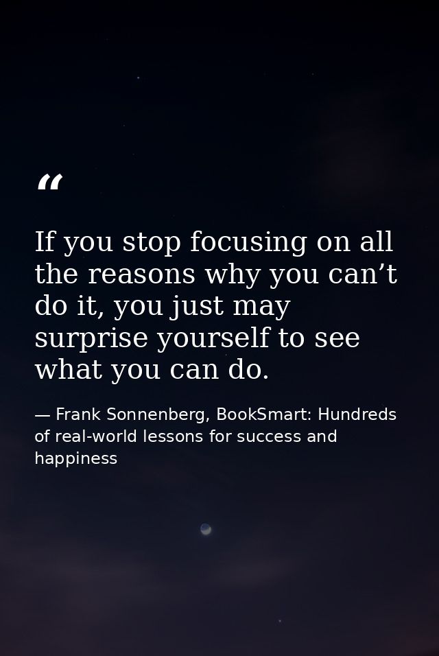 If you stop focusing on all the reasons why you can’t do it, you just may surprise yourself to see what you can do. — Frank Sonnenberg, BookSmart: Hundreds of real-world lessons for success and happiness