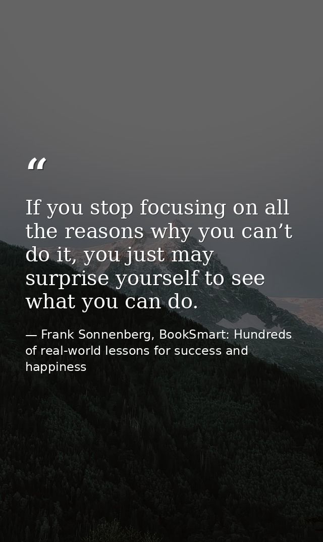 If you stop focusing on all the reasons why you can’t do it, you just may surprise yourself to see what you can do. — Frank Sonnenberg, BookSmart: Hundreds of real-world lessons for success and happiness