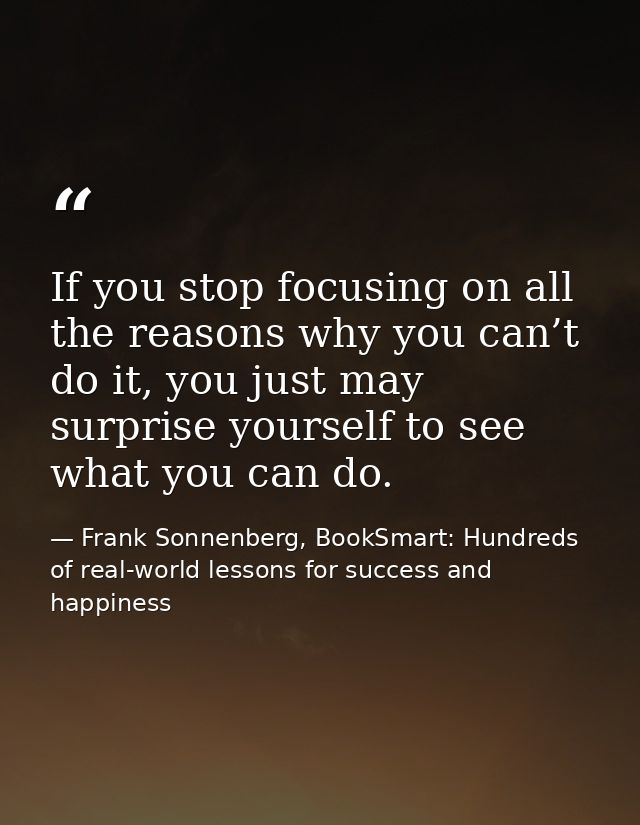 If you stop focusing on all the reasons why you can’t do it, you just may surprise yourself to see what you can do. — Frank Sonnenberg, BookSmart: Hundreds of real-world lessons for success and happiness
