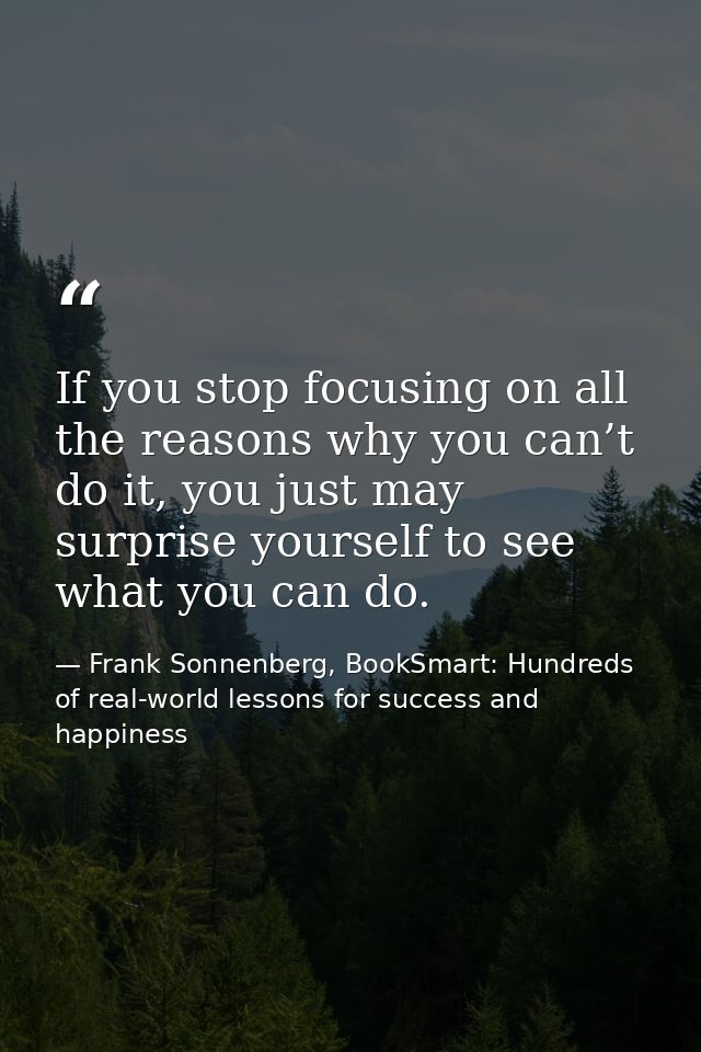 If you stop focusing on all the reasons why you can’t do it, you just may surprise yourself to see what you can do. — Frank Sonnenberg, BookSmart: Hundreds of real-world lessons for success and happiness