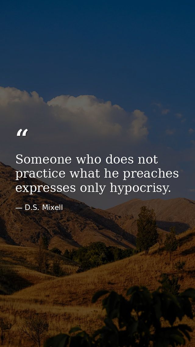 Someone who does not practice what he preaches expresses only hypocrisy. — D.S. Mixell