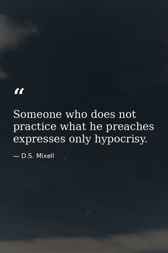 Someone who does not practice what he preaches expresses only hypocrisy. — D.S. Mixell