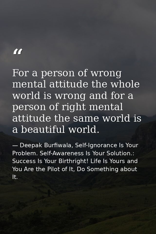 For a person of wrong mental attitude the whole world is wrong and for a person of right mental attitude the same world  — Deepak Burfiwala, Self-Ignorance Is Your Problem. Self-Awareness Is Your Solution.: Success Is Your Birthright! Life Is Yours and You Are the Pilot of It, Do Something about It.
