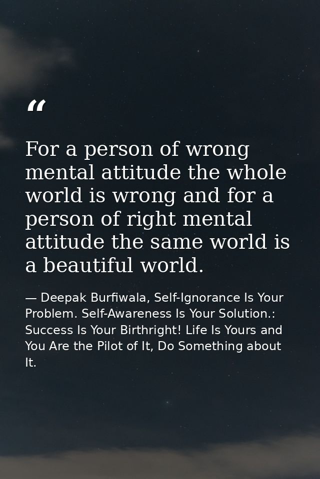 For a person of wrong mental attitude the whole world is wrong and for a person of right mental attitude the same world  — Deepak Burfiwala, Self-Ignorance Is Your Problem. Self-Awareness Is Your Solution.: Success Is Your Birthright! Life Is Yours and You Are the Pilot of It, Do Something about It.