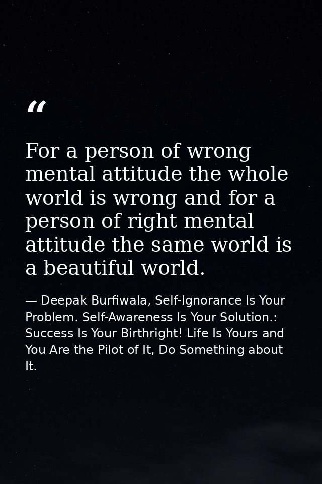 For a person of wrong mental attitude the whole world is wrong and for a person of right mental attitude the same world  — Deepak Burfiwala, Self-Ignorance Is Your Problem. Self-Awareness Is Your Solution.: Success Is Your Birthright! Life Is Yours and You Are the Pilot of It, Do Something about It.