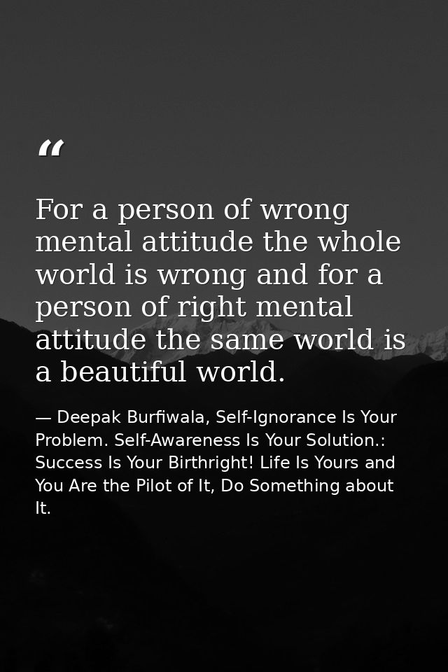 For a person of wrong mental attitude the whole world is wrong and for a person of right mental attitude the same world  — Deepak Burfiwala, Self-Ignorance Is Your Problem. Self-Awareness Is Your Solution.: Success Is Your Birthright! Life Is Yours and You Are the Pilot of It, Do Something about It.
