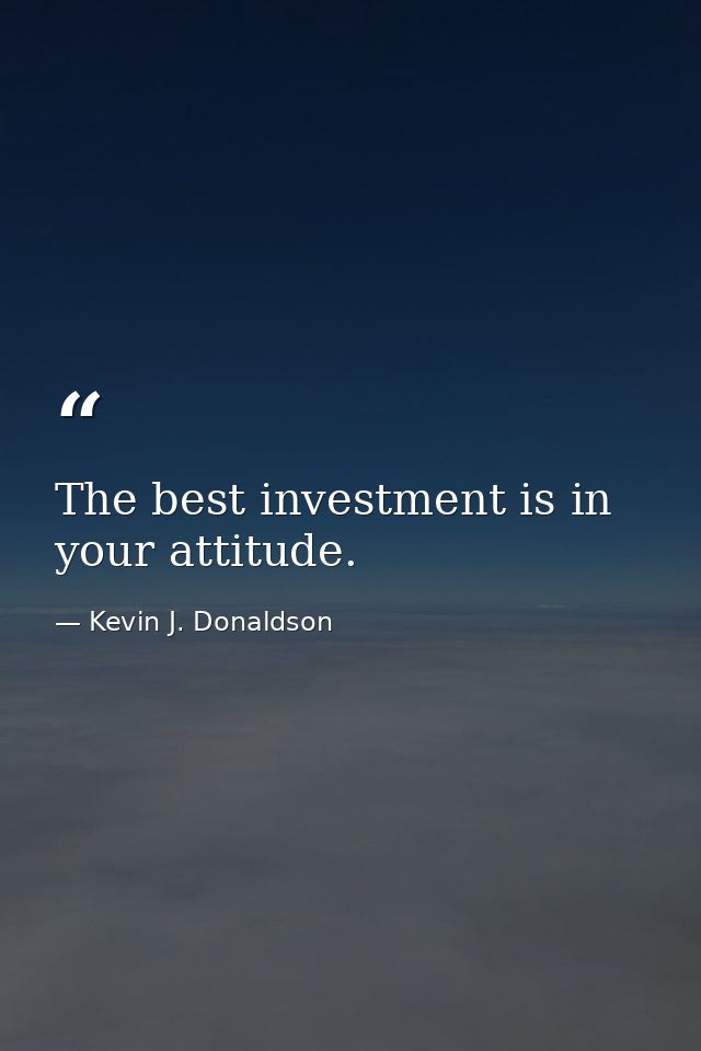The best investment is in your attitude. — Kevin J. Donaldson