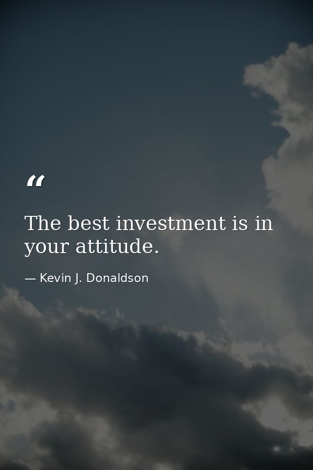 The best investment is in your attitude. — Kevin J. Donaldson