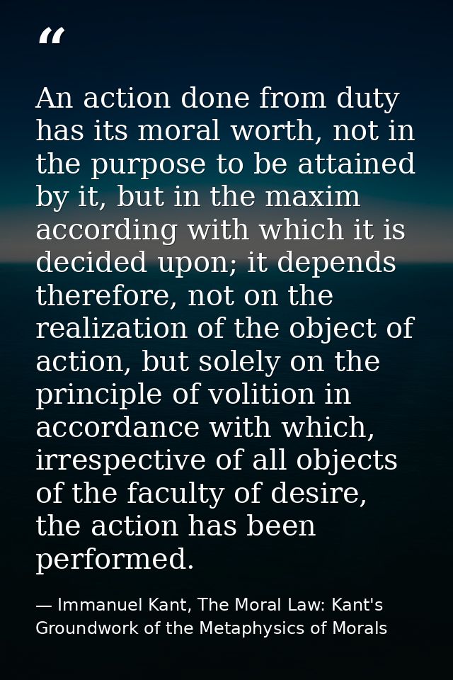 An action done from duty has its moral worth, not in the purpose to be attained by it, but in the maxim according with w — Immanuel Kant, The Moral Law: Kant's Groundwork of the Metaphysics of Morals