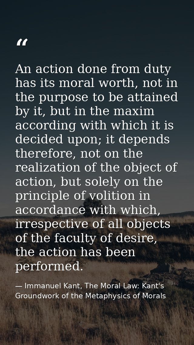 An action done from duty has its moral worth, not in the purpose to be attained by it, but in the maxim according with w — Immanuel Kant, The Moral Law: Kant's Groundwork of the Metaphysics of Morals