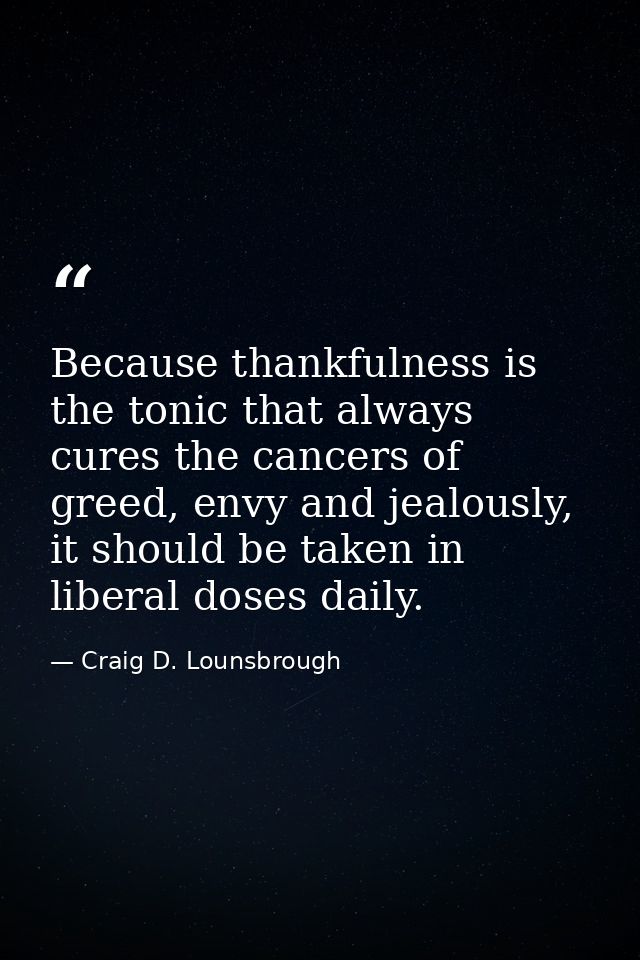 Because thankfulness is the tonic that always cures the cancers of greed, envy and jealously, it should be taken in libe — Craig D. Lounsbrough