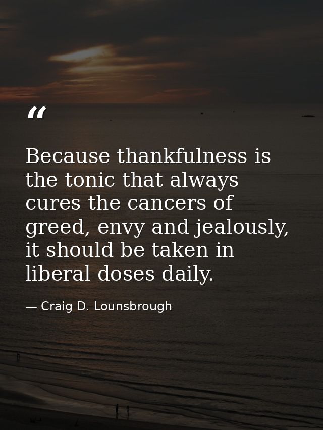 Because thankfulness is the tonic that always cures the cancers of greed, envy and jealously, it should be taken in libe — Craig D. Lounsbrough