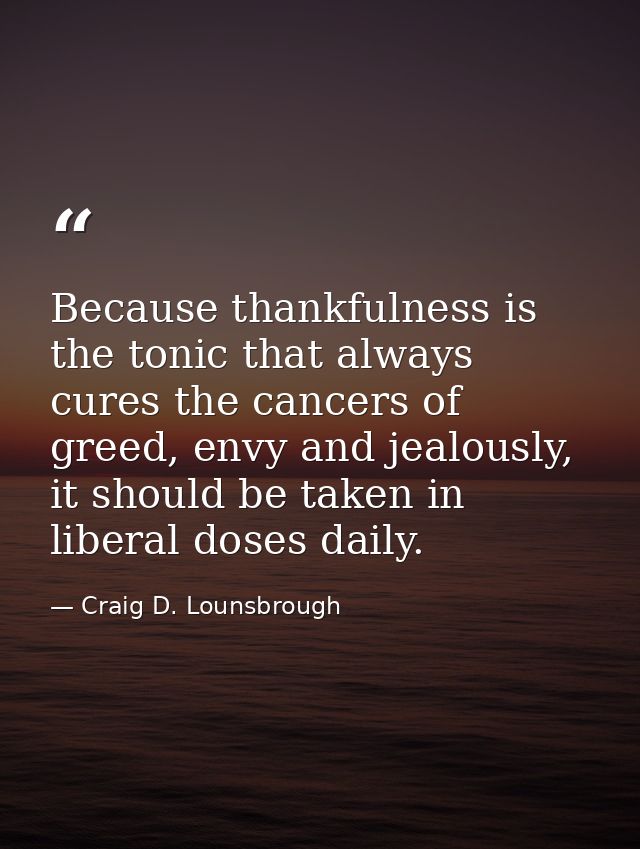Because thankfulness is the tonic that always cures the cancers of greed, envy and jealously, it should be taken in libe — Craig D. Lounsbrough