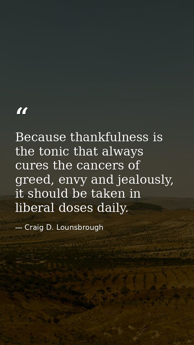 Because thankfulness is the tonic that always cures the cancers of greed, envy and jealously, it should be taken in libe — Craig D. Lounsbrough