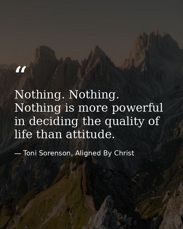 Nothing. Nothing. Nothing is more powerful in deciding the quality of life than attitude. — Toni Sorenson, Aligned By Christ