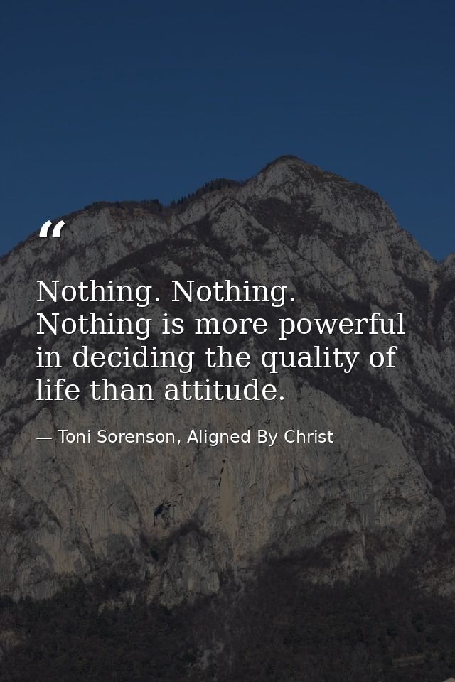 Nothing. Nothing. Nothing is more powerful in deciding the quality of life than attitude. — Toni Sorenson, Aligned By Christ