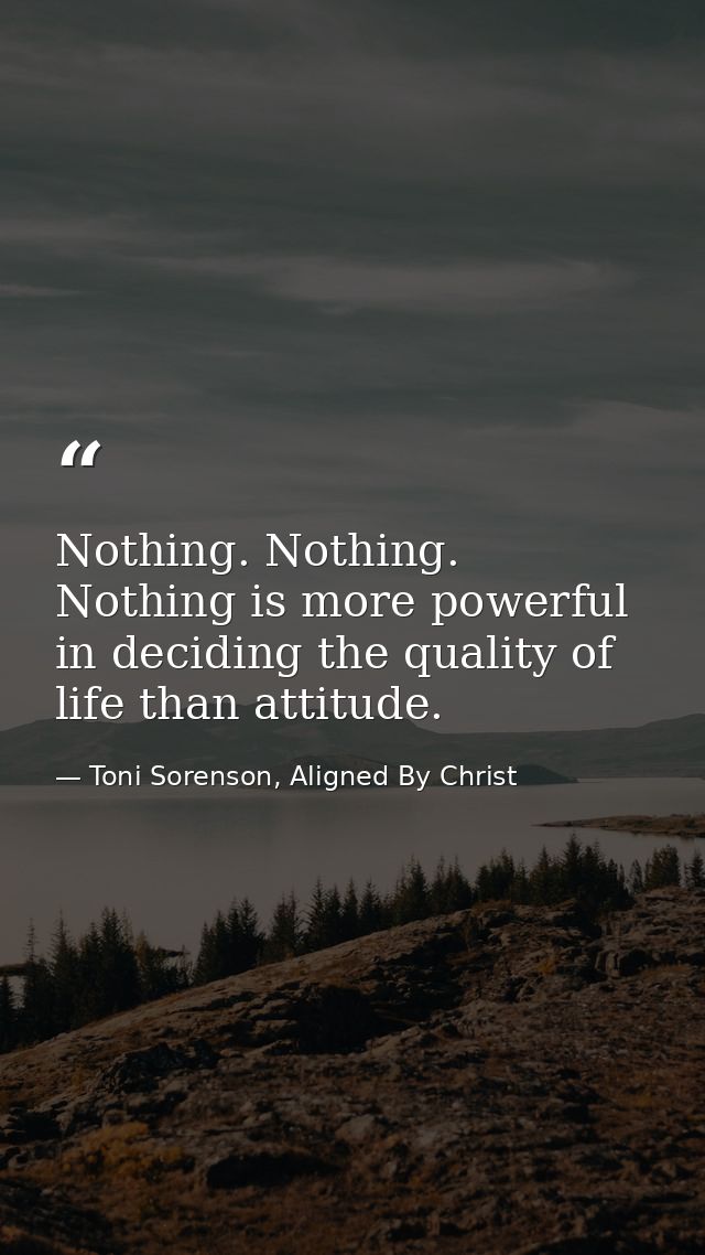 Nothing. Nothing. Nothing is more powerful in deciding the quality of life than attitude. — Toni Sorenson, Aligned By Christ