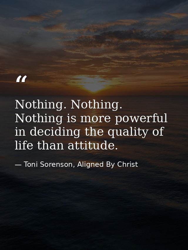 Nothing. Nothing. Nothing is more powerful in deciding the quality of life than attitude. — Toni Sorenson, Aligned By Christ