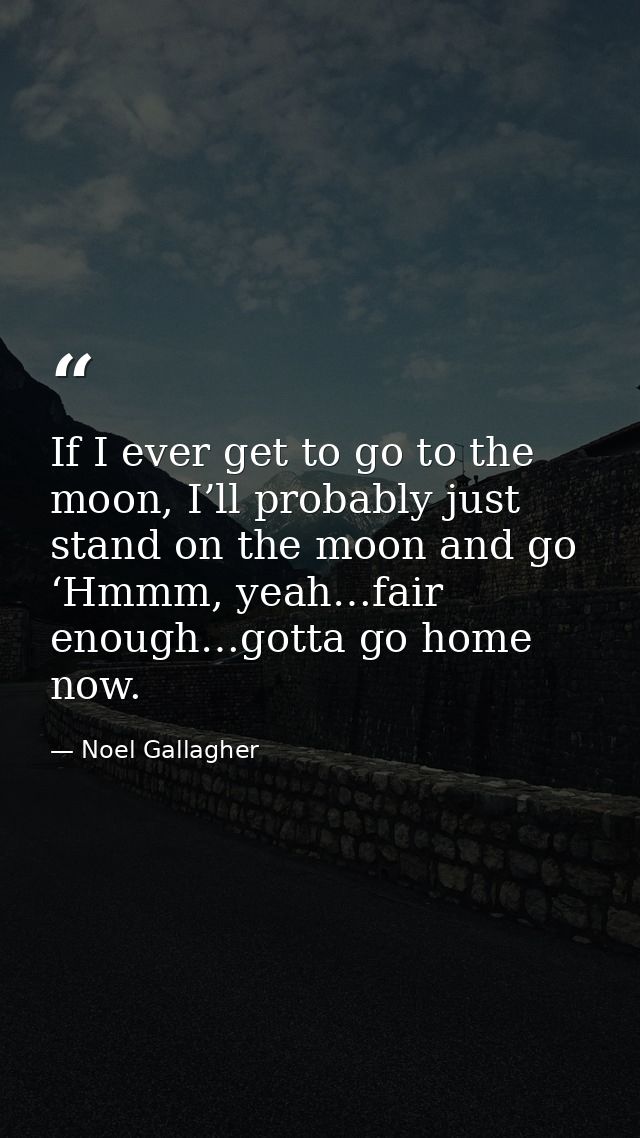 If I ever get to go to the moon, I’ll probably just stand on the moon and go ‘Hmmm, yeah…fair enough…gotta go home now. — Noel Gallagher