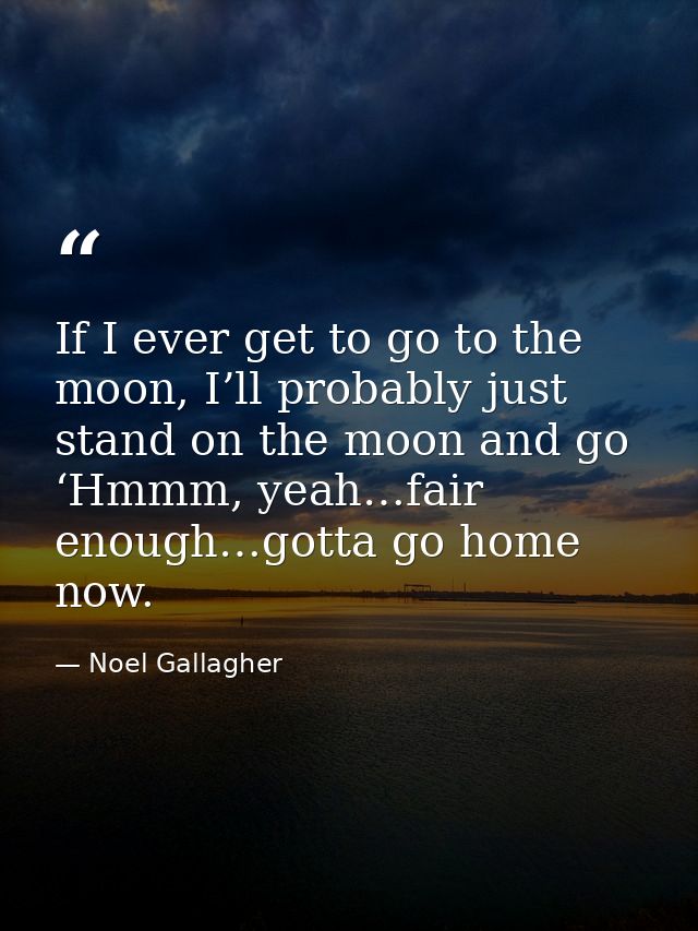 If I ever get to go to the moon, I’ll probably just stand on the moon and go ‘Hmmm, yeah…fair enough…gotta go home now. — Noel Gallagher