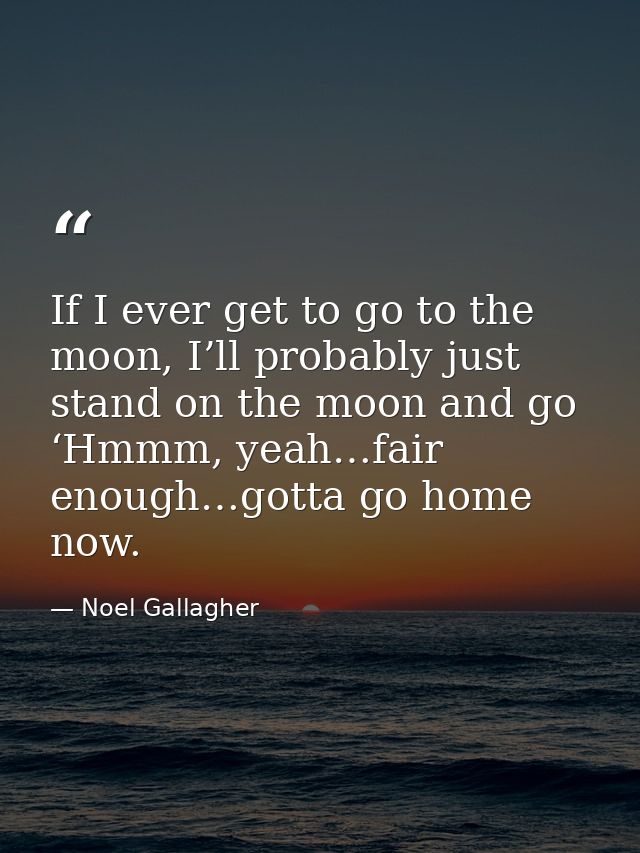 If I ever get to go to the moon, I’ll probably just stand on the moon and go ‘Hmmm, yeah…fair enough…gotta go home now. — Noel Gallagher