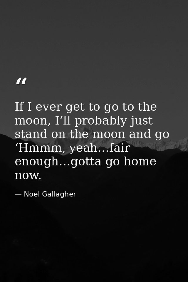 If I ever get to go to the moon, I’ll probably just stand on the moon and go ‘Hmmm, yeah…fair enough…gotta go home now. — Noel Gallagher