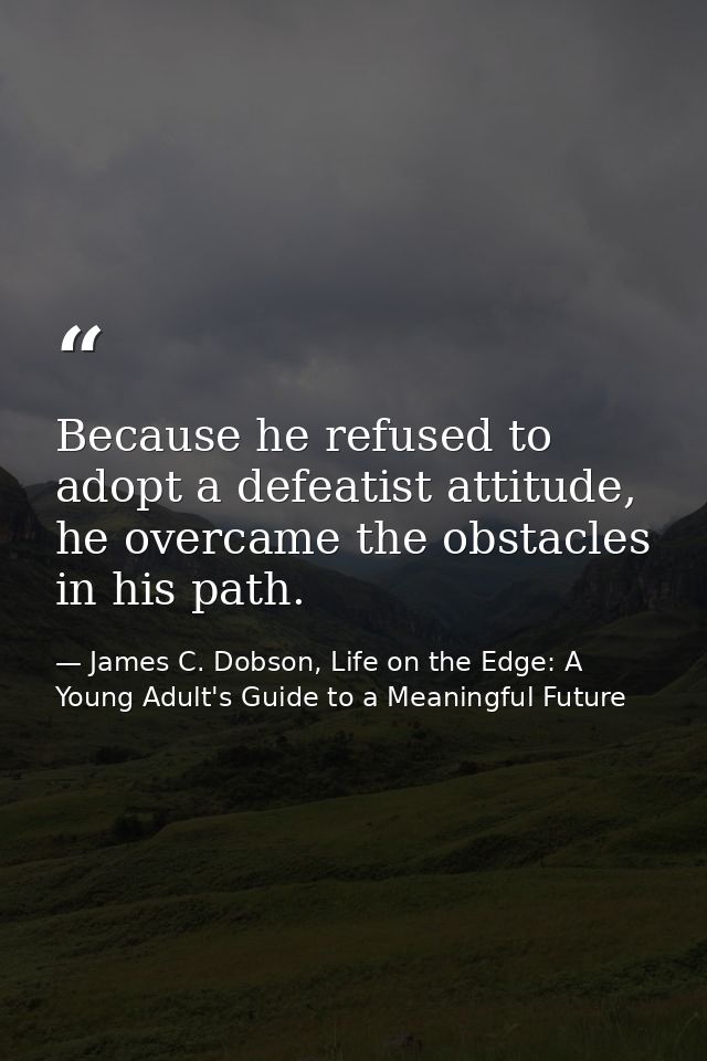 Because he refused to adopt a defeatist attitude, he overcame the obstacles in his path. — James C. Dobson, Life on the Edge: A Young Adult's Guide to a Meaningful Future