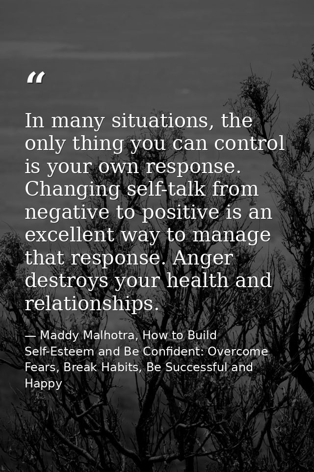 In many situations, the only thing you can control is your own response. Changing self-talk from negative to positive is — Maddy Malhotra, How to Build Self-Esteem and Be Confident: Overcome Fears, Break Habits, Be Successful and Happy