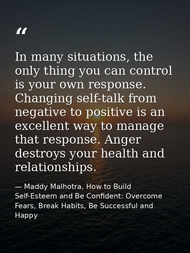 In many situations, the only thing you can control is your own response. Changing self-talk from negative to positive is — Maddy Malhotra, How to Build Self-Esteem and Be Confident: Overcome Fears, Break Habits, Be Successful and Happy