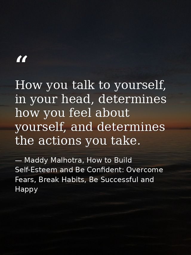 How you talk to yourself, in your head, determines how you feel about yourself, and determines the actions you take. — Maddy Malhotra, How to Build Self-Esteem and Be Confident: Overcome Fears, Break Habits, Be Successful and Happy