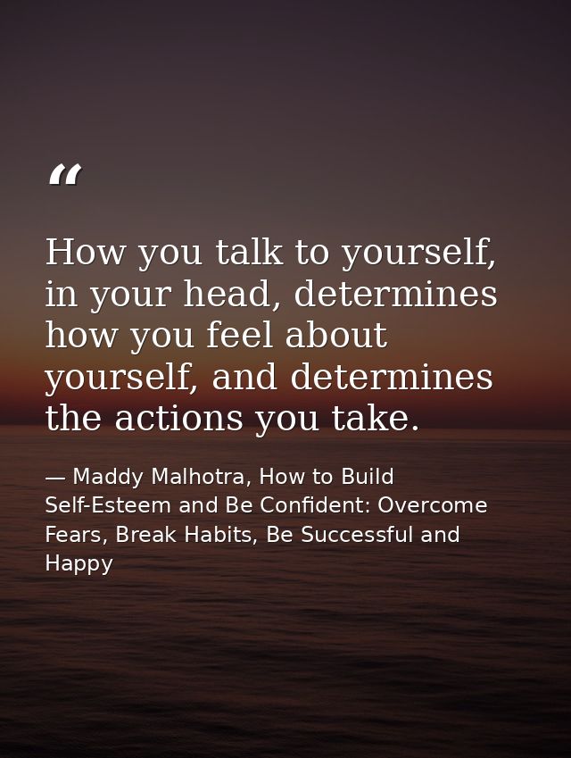 How you talk to yourself, in your head, determines how you feel about yourself, and determines the actions you take. — Maddy Malhotra, How to Build Self-Esteem and Be Confident: Overcome Fears, Break Habits, Be Successful and Happy
