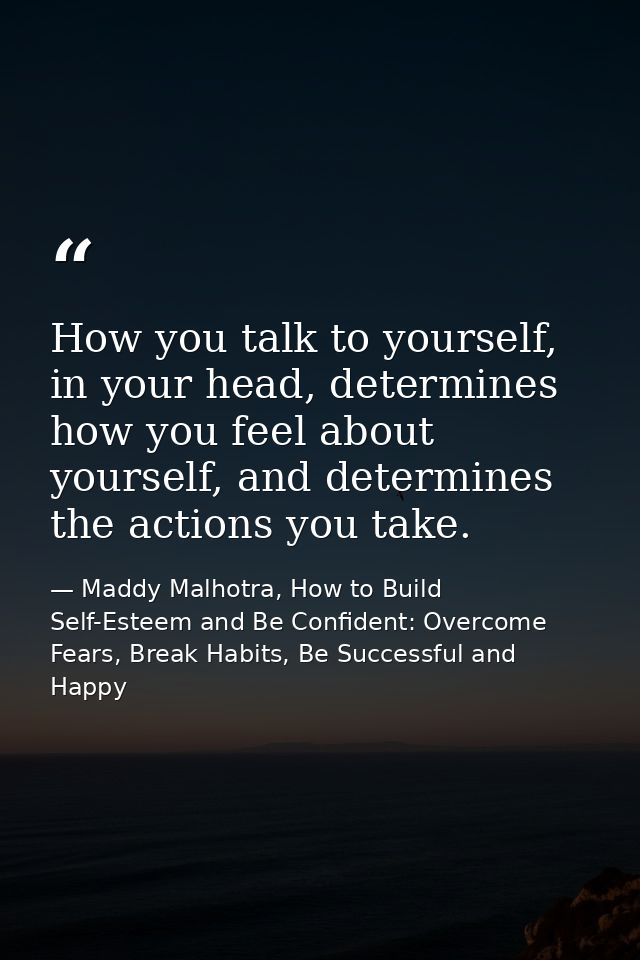 How you talk to yourself, in your head, determines how you feel about yourself, and determines the actions you take. — Maddy Malhotra, How to Build Self-Esteem and Be Confident: Overcome Fears, Break Habits, Be Successful and Happy