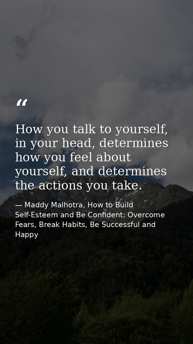 How you talk to yourself, in your head, determines how you feel about yourself, and determines the actions you take. — Maddy Malhotra, How to Build Self-Esteem and Be Confident: Overcome Fears, Break Habits, Be Successful and Happy