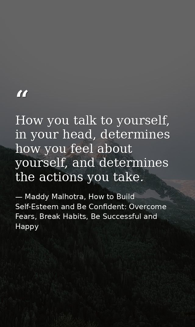 How you talk to yourself, in your head, determines how you feel about yourself, and determines the actions you take. — Maddy Malhotra, How to Build Self-Esteem and Be Confident: Overcome Fears, Break Habits, Be Successful and Happy
