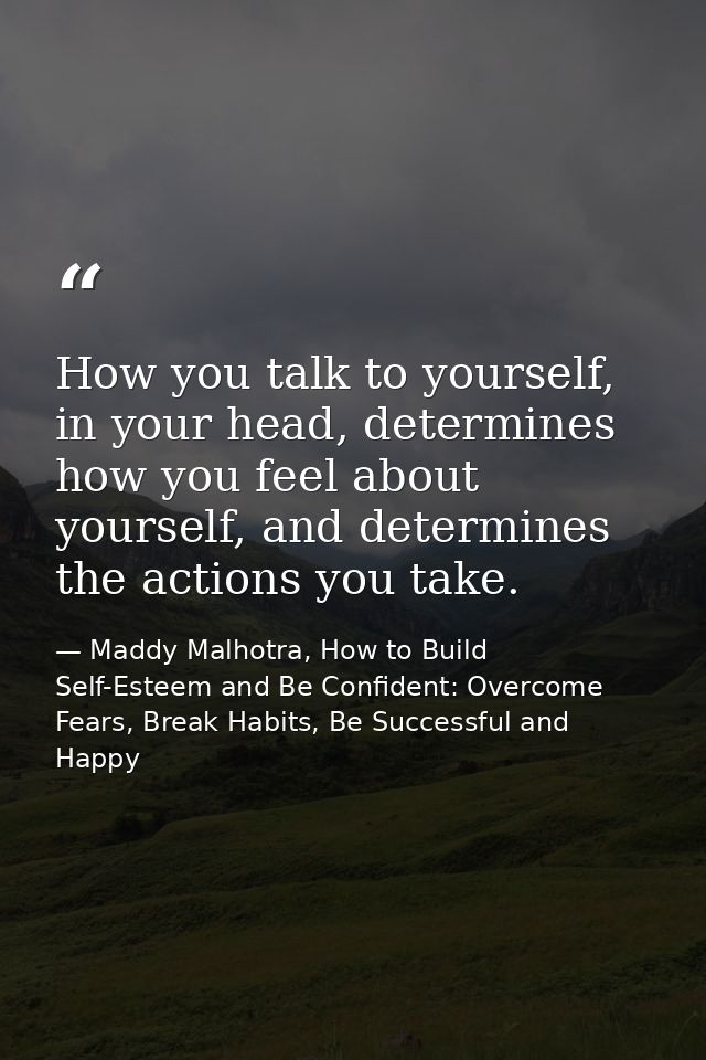 How you talk to yourself, in your head, determines how you feel about yourself, and determines the actions you take. — Maddy Malhotra, How to Build Self-Esteem and Be Confident: Overcome Fears, Break Habits, Be Successful and Happy
