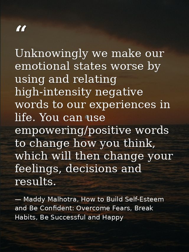 Unknowingly we make our emotional states worse by using and relating high-intensity negative words to our experiences in — Maddy Malhotra, How to Build Self-Esteem and Be Confident: Overcome Fears, Break Habits, Be Successful and Happy