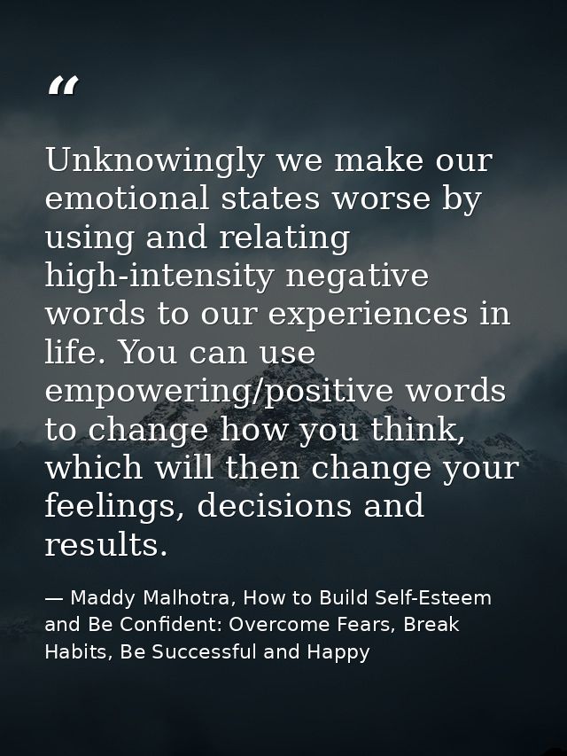 Unknowingly we make our emotional states worse by using and relating high-intensity negative words to our experiences in — Maddy Malhotra, How to Build Self-Esteem and Be Confident: Overcome Fears, Break Habits, Be Successful and Happy