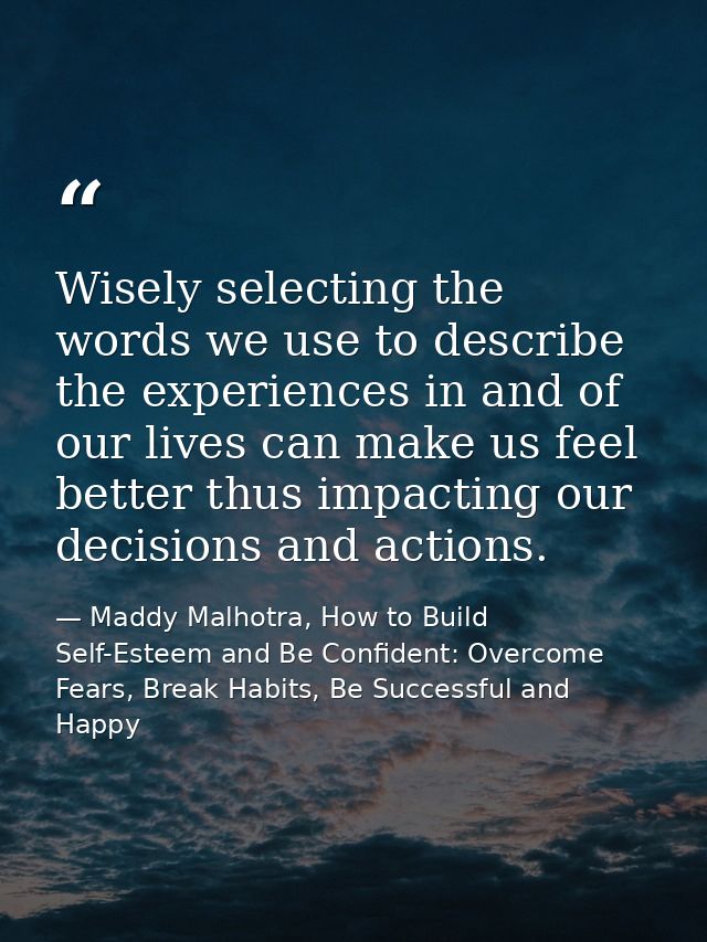 Wisely selecting the words we use to describe the experiences in and of our lives can make us feel better thus impacting — Maddy Malhotra, How to Build Self-Esteem and Be Confident: Overcome Fears, Break Habits, Be Successful and Happy
